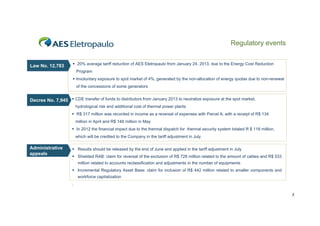 Regulatory events

Law No. 12,783

 20% average tariff reduction of AES Eletropaulo from January 24, 2013, due to the Energy Cost Reduction
Program
 Involuntary exposure to spot market of 4%, generated by the non-allocation of energy quotas due to non-renewal
of the concessions of some generators

y
p
p
,
Decree No 7 945  CDE transfer of funds to distributors from January 2013 to neutralize exposure at the spot market,
No. 7,945
hydrological risk and additional cost of thermal power plants
 R$ 317 million was recorded in income as a reversal of expenses with Parcel A, with a receipt of R$ 134
million in April and R$ 148 million in May
 In 2012 the financial impact due to the thermal dispatch for thermal security system totaled R $ 118 million,
which will be credited to the Company in the tariff adjustment in July

Administrative
appeals

 Results should be released by the end of June and applied in the tariff adjustment in July
 Shielded RAB: claim for reversal of the exclusion of R$ 728 million related to the amount of cables and R$ 533
.
million related to accounts reclassification and adjustments in the number of equipments
 Incremental Regulatory Asset Base: claim for inclusion of R$ 442 million related to smaller components and
workforce capitalization
.
3

 