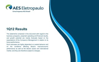 1Q12 Results
The statements contained in this document with regard to the
business prospects, projected operating and financial results,
and growth potential are merely forecasts based on the
expectations of the Company’s Management in relation to its
future performance.
Such estimates are highly dependent on market behavior and
on the conditions affecting Brazil’s macroeconomic
performance as well as the electric sector and international
market, and they are therefore subject to changes.
 