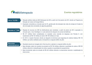 Eventos regulatórios

Lei n.º 12.783

 Redução tarifária média da AES Eletropaulo de 20% a partir de 24 de janeiro de 2013, devido ao Programa de
Redução de Custos de Energia Elétrica
 Exposição involuntária ao mercado spot de 4%, gerada pela não alocação das cotas de energia em função da
não renovação das concessões de algumas geradoras

Decreto n.º 7.945

 Repasse de recursos da CDE às distribuidoras para neutralizar, a partir de janeiro de 2013, exposição no
mercado spot, o risco hidrológico e o custo adicional do despacho de usinas termelétricas
 R$ 317 milhões foram contabilizados no resultado como reversão de despesas com Parcela A, com
recebimento de R$ 134 milhões em abril e R$ 148 milhões em maio
 Em 2012 o impacto financeiro devido ao despacho de térmicas para segurança do sistema totalizou R$ 118
milhões, que serão creditados para a Companhia no reajuste tarifário de julho

Recursos
R
Administrativos

 Resultado deverá ser divulgado até o final de junho e aplicado no reajuste tarifário de julho
 Base blindada: pleito de reversão da exclusão de R$ 728 milhões referente à quantidade de cabos e R$ 533
milhões referente à reclassificação de contas e ajustes na quantidade de equipamentos
 Base Incremental: pleito de inclusão de R$ 442 milhões referente à componentes menores e capitalização de
mão de obra
3

 