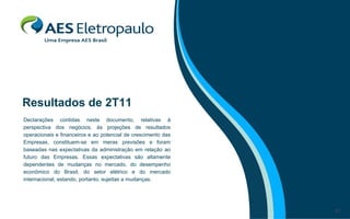 Resultados de 2T11
Declarações contidas neste documento, relativas à
perspectiva dos negócios, às projeções de resultados
operacionais e financeiros e ao potencial de crescimento das
Empresas, constituem-se em meras previsões e foram
baseadas nas expectativas da administração em relação ao
futuro das Empresas. Essas expectativas são altamente
dependentes de mudanças no mercado, do desempenho
econômico do Brasil, do setor elétrico e do mercado
internacional, estando, portanto, sujeitas a mudanças.




                                                               17
 