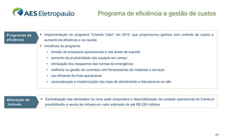 Programa de eficiência e gestão de custos


Programas de    Implementação do programa “Criando Valor” em 2010, que proporcionou ganhos com controle de custos e
eficiência       aumento da eficiência e da receita
                Iniciativas do programa:
                   • revisão de processos operacionais e nas áreas de suporte
                   • aumento da produtividade das equipes em campo
                   • otimização dos despachos das turmas de emergência
                   • melhoria na gestão de contratos com fornecedores de materiais e serviços
                   • uso eficiente da frota operacional
                   • racionalização e modernização das lojas de atendimento e faturamento on site




Alienação de    Centralização das atividades na nova sede corporativa e desmobilização da unidade operacional do Cambuci
imóveis           possibilitarão a venda de imóveis em valor estimado de até R$ 239 milhões




                                                                                                                            17
 