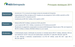 Principais destaques 2011


              • Aumento de 4,1% no consumo de energia na área de concessão da Companhia
Operacional
              • Implementação do Plano de Ação em 2011 resultou em uma redução de 13,6% no DEC e de 6,6% no FEC
                entre janeiro de 2011 e fevereiro de 2012
              • Investimentos de R$ 738,7 milhões, 8,3% superior a 2010


              • Ebitda de R$ 2.847,9 milhões, aumento de 18,0% ante 2010
Financeiro
              • Lucro Líquido de R$ 1.572,1 milhões, incremento de 16,7% frente ao ano de 201
              • Recebimento do pagamento compensatório da venda da AES Eletropaulo Telecom para a TIM, com impacto de
                R$ 707,3 milhões no Ebitda e R$ 466,8 milhões no Lucro Líquido


Dividendos    • A Administração propõe a distribuição de proventos no montante total de R$ 911 milhões, referente a 50% do
                lucro distribuivel de 2011 mais juros sob capital próprio, sendo R$ 5,14 / ação ON e R$ 5,65 / ação PN
              • O valor referente a dividendos complementares é de R$ 547 milhões, sendo R$ 3,08 / ação ON e
              .
                R$ 3,39 / ação PN




                                                                                                                             2
 