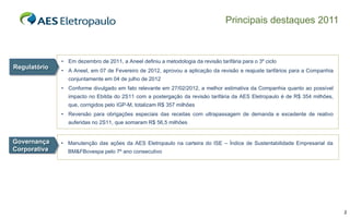 Principais destaques 2011



              • Em dezembro de 2011, a Aneel definiu a metodologia da revisão tarifária para o 3º ciclo
Regulatório
              • A Aneel, em 07 de Fevereiro de 2012, aprovou a aplicação da revisão e reajuste tarifários para a Companhia
                conjuntamente em 04 de julho de 2012
              • Conforme divulgado em fato relevante em 27/02/2012, a melhor estimativa da Companhia quanto ao possível
                impacto no Ebitda do 2S11 com a postergação da revisão tarifária da AES Eletropaulo é de R$ 354 milhões,
                que, corrigidos pelo IGP-M, totalizam R$ 357 milhões
              • Reversão para obrigações especiais das receitas com ultrapassagem de demanda e excedente de reativo
                auferidas no 2S11, que somaram R$ 56,5 milhões


Governança    • Manutenção das ações da AES Eletropaulo na carteira do ISE – Índice de Sustentabilidade Empresarial da
Corporativa     BM&FBovespa pelo 7º ano consecutivo




                                                                                                                             3
 