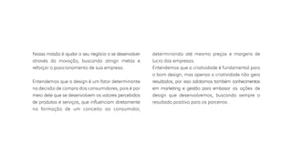 Nossa missão é ajudar o seu negócio a se desenvolver
através da inovação, buscando atingir metas e
reforçar o posicionamento de sua empresa.
Entendemos que o design é um fator determinante
na decisão de compra dos consumidores, pois é por
meio dele que se desenvolvem os valores percebidos
de produtos e serviços, que inﬂuenciam diretamente
na formação de um conceito ao consumidor,
determinando até mesmo preços e margens de
lucro das empresas.
Entendemos que a criatividade é fundamental para
o bom design, mas apenas a criatividade não gera
resultados, por isso adotamos também conhecimentos
em marketing e gestão para embasar as ações de
design que desenvolvemos, buscando sempre o
resultado positivo para os parceiros.
 