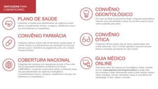 VANTAGENS PARA
O BENEFICIÁRIO.
PLANO DE SAÚDE
Cobertura completa para atendimentos de urgência e emer-
gência, procedimentos clínicos, cirúrgicos, obstétricos e servi-
ços ambulatoriais ou hospitalares.
CONVÊNIO FARMÁCIA
A Agemed oferece ampla rede de farmácias credenciadas. O
cliente compra os medicamentos que necessita na hora que
precisa e goza o benefício do pagamento junto com a fatura
mensal do plano.
COBERTURA NACIONAL
A Agemed tem parceria com operadoras de todo o País, atra-
vés da Associação Brasileira de Medicina de Grupo
( ABRAMGE ), e garante a seus bene ciários a cobertura nacio-
nal para atendimento de urgência e emergência
( procedimentos clínicos, cirúrgicos, obstétricos e serviços am-
bulatoriais ou hospitalares ).
CONVÊNIO
ODONTOLÓGICO
Por meio da Rede Uniodonto do Brasil, a Agemed disponibiliza
mais de cinco mil dentistas a preço de convênio para os bene -
ciários optantes pelo plano.
CONVÊNIO
ÓTICA
A Agemed oferece ampla rede de óticas credenciadas sem
custos adicionais. Com o Cartão Agemed é possível comprar
lentes e armações parceladas em até 6 vezes.
GUIA MÉDICO
ONLINE
Todo bene ciário tem acesso ao Guia Médico Online, através
do link: www.agemed.com.br/guia-medico e pode reali-
zar consultas e obter informações sobre a rede médica creden-
ciada, hospitais, clínicas, farmácias, óticas e consultórios de
odontologia. É fácil, rápido e cômodo.
 