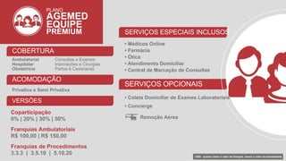 PLANO
AGEMED
EQUIPE
PREMIUM
COBERTURA
Ambulatorial Consultas e Exames
Hospitalar Internações e Cirurgias
Obstetrícia Partos e Cesarianas
ACOMODAÇÃO
Privativa e Semi Privativa
VERSÕES
Coparticipação
0% | 20% | 30% | 50%
Franquias Ambulatoriais
R$ 100,00 | R$ 150,00
Franquias de Procedimentos
3.3.3 | 3.5.10 | 5.10.20
SERVIÇOS ESPECIAIS INCLUSOS
• Médicos Online
• Farmácia
• Ótica
• Atendimento Domiciliar
• Central de Marcação de Consultas
SERVIÇOS OPCIONAIS
• Coleta Domiciliar de Exames Laboratoriais
• Concierge
Remoção Aérea
OBS: quanto maior o valor da franquia, menor o valor da mensalidade.
 