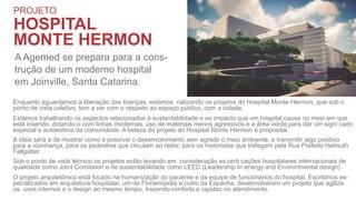 PROJETO
HOSPITAL
MONTE HERMON
A Agemed se prepara para a cons-
trução de um moderno hospital
em Joinville, Santa Catarina.
Enquanto aguardamos a liberação das licenças, estamos nalizando os projetos do Hospital Monte Hermon, que sob o
ponto de vista coletivo, tem a ver com o respeito ao espaço público, com a cidade.
Estamos trabalhando os aspectos relacionados à sustentabilidade e ao impacto que um hospital causa no meio em que
está inserido, dotando-o com linhas modernas, uso de materiais menos agressivos e a área verde para dar um signi cado
especial a autoestima da comunidade. A beleza do projeto do Hospital Monte Hermon é proposital.
A ideia será a de mostrar como é possível o desenvolvimento sem agredir o meio ambiente, e transmitir algo positivo
para a vizinhança, para os pedestres que circulam ao redor, para os motoristas que trafegam pela Rua Prefeito Helmuth
Fallgatter.
Sob o ponto de vista técnico os projetos estão levando em consideração as certi cações hospitalares internacionais de
qualidade como Joint Comission e de sustentabilidade como LEED (Leadership In energy and Environmental design)
O projeto arquitetônico está focado na humanização do paciente e da equipe de funcionários do hospital. Escritórios es-
pecializados em arquitetura hospitalar, um de Florianópolis e outro da Espanha, desenvolveram um projeto que agiliza
os uxos internos e o design ao mesmo tempo, trazendo conforto e rapidez no atendimento.
 