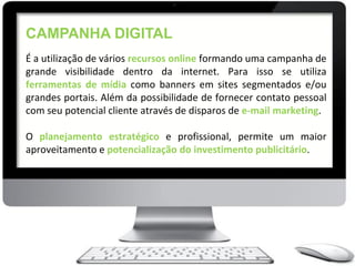 CAMPANHA DIGITAL
É a utilização de vários recursos online formando uma campanha de
grande visibilidade dentro da internet. Para isso se utiliza
ferramentas de mídia como banners em sites segmentados e/ou
grandes portais. Além da possibilidade de fornecer contato pessoal
com seu potencial cliente através de disparos de e-mail marketing.

O planejamento estratégico e profissional, permite um maior
aproveitamento e potencialização do investimento publicitário.
 