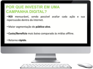 POR QUE INVESTIR EM UMA
CAMPANHA DIGITAL?
• ROI mensurável, sendo possível avaliar cada ação e sua
repercussão dentro da internet.

• Maior segmentação do público-alvo.

• Custo/Benefício mais baixo comparado às mídias offline.

• Retorno rápido.
 