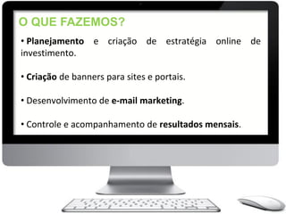 O QUE FAZEMOS?
• Planejamento e criação de estratégia online de
investimento.

• Criação de banners para sites e portais.

• Desenvolvimento de e-mail marketing.

• Controle e acompanhamento de resultados mensais.
 