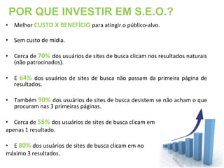 POR QUE INVESTIR EM S.E.O.?
• Melhor CUSTO X BENEFÍCIO para atingir o público-alvo.

• Sem custo de mídia.

• Cerca de 70% dos usuários de sites de busca clicam nos resultados naturais
  (não patrocinados).

• E 64% dos usuários de sites de busca não passam da primeira página de
  resultados.

• Também 90% dos usuários de sites de busca desistem se não acham o que
  procuram nas 3 primeiras páginas.

• Cerca de 55% dos usuários de sites de busca clicam em
apenas 1 resultado.

• E 80% dos usuários de sites de busca clicam em no
máximo 3 resultados.
 