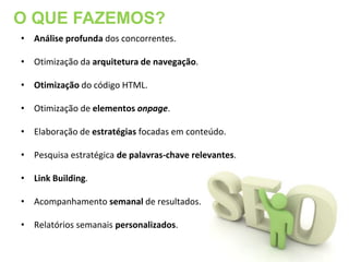 O QUE FAZEMOS?
• Análise profunda dos concorrentes.

• Otimização da arquitetura de navegação.

• Otimização do código HTML.

• Otimização de elementos onpage.

• Elaboração de estratégias focadas em conteúdo.

• Pesquisa estratégica de palavras-chave relevantes.

• Link Building.

• Acompanhamento semanal de resultados.

• Relatórios semanais personalizados.
 