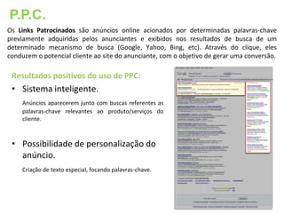 P.P.C.
Os Links Patrocinados são anúncios online acionados por determinadas palavras-chave
previamente adquiridas pelos anunciantes e exibidos nos resultados de busca de um
determinado mecanismo de busca (Google, Yahoo, Bing, etc). Através do clique, eles
conduzem o potencial cliente ao site do anunciante, com o objetivo de gerar uma conversão.

 Resultados positivos do uso de PPC:
 • Sistema inteligente.
     Anúncios aparecerem junto com buscas referentes as
     palavras-chave relevantes ao produto/serviços do
     cliente.



 • Possibilidade de personalização do
   anúncio.
     Criação de texto especial, focando palavras-chave.
 