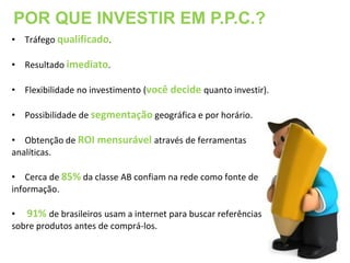 POR QUE INVESTIR EM P.P.C.?
• Tráfego qualificado.

• Resultado imediato.

• Flexibilidade no investimento (você decide quanto investir).

• Possibilidade de segmentação geográfica e por horário.

• Obtenção de ROI mensurável através de ferramentas
analíticas.

• Cerca de 85% da classe AB confiam na rede como fonte de
informação.

• 91% de brasileiros usam a internet para buscar referências
sobre produtos antes de comprá-los.
 