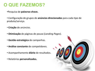 O QUE FAZEMOS?
 •Pesquisa de palavras-chave.

 • Configuração de grupos de anúncios direcionados para cada tipo de
 produto/serviço.

 • Criação de anúncios.

 • Otimização de páginas de pouso (Landing Pages).

 • Gestão estratégica de campanhas.

 • Análise constante de competidores.

 • Acompanhamento diário de resultados.

 • Relatórios personalizados.
 