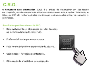 C.R.O.
O Conversion Rate Optimization (CRO) é a prática de desenvolver um site focado
em conversão, e assim convencer os visitantes a converterem mais, e melhor. Para tanto, as
táticas de CRO são melhor aplicadas em sites que realizam vendas online, os chamados e-
commerces.


Resultados positivos do uso de PPC:
• Desenvolvimento e otimização de sites focados
   na melhoria da taxa de conversão.

• Preferencialmente para e-commerce.

• Foco no desempenho e experiência do usuário.

• Usabilidade – navegação confortável.

• Otimização da arquitetura de navegação.
 