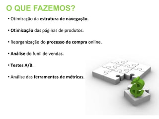 O QUE FAZEMOS?
• Otimização da estrutura de navegação.

• Otimização das páginas de produtos.

• Reorganização do processo de compra online.

• Análise do funil de vendas.

• Testes A/B.

• Análise das ferramentas de métricas.
 