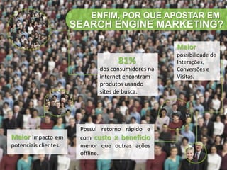 ENFIM, POR QUE APOSTAR EM
                       SEARCH ENGINE MARKETING?

                                                    Maior
                                                    possibilidade de
                                    81%             Interações,
                              dos consumidores na   Conversões e
                              internet encontram    Visitas.
                              produtos usando
                              sites de busca.




                        Possui retorno rápido e
Maior impacto em        com custo x benefício
potenciais clientes.    menor que outras ações
                        offline.
 