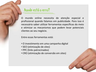Aonde está o erro?
O mundo online necessita de atenção especial e
profissional quando falamos em publicidade. Para isso é
necessário saber utilizar ferramentas específicas do meio
e otimizar os mecanismos que podem levar potenciais
clientes ao seu negócio.

Entre essas ferramentas está:

• O investimento em uma campanha digital
• SEO (otimização de sites)
• PPC (links patrocinados)
• CRO (otimização de conversão em sites)
 