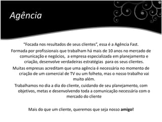 Agência“Focada nos resultados de seus clientes”, essa é a Agência Fast.Formada por profissionais que trabalham há mais de 10 anos no mercado de comunicação e negócios,  a empresa especializada em planejamento e criação, desenvolve verdadeiras estratégias  para os seus clientes.Muitas empresas acreditam que uma agência é necessária no momento de criação de um comercial de TV ou um folheto, mas o nosso trabalho vai muito além.Trabalhamos no dia a dia do cliente, cuidando de seu planejamento, com objetivos, metas e desenvolvendo toda a comunicação necessária com o mercado do clienteMais do que um cliente, queremos que seja nosso amigo!