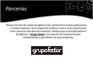 ParceriasNesses 10 anos de criação da Agência Fast, conhecemos muitos profissionais e muitas empresas. Seria impossível continuar com o nosso crescimento sem a parceria com diversas empresas. Destaco aqui a principal parceria da Agência, o Grupo Factor. Essa parceria foi importante para complementar o que faltava nas duas empresas.