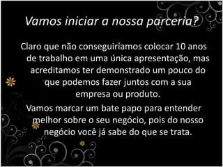 Vamos iniciar a nossa parceria?Claro que não conseguiríamos colocar 10 anos de trabalho em uma única apresentação, mas acreditamos ter demonstrado um pouco do que podemos fazer juntos com a sua empresa ou produto.Vamos marcar um bate papo para entender melhor sobre o seu negócio, pois do nosso negócio você já sabe do que se trata.