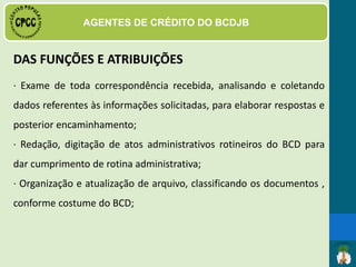 DAS FUNÇÕES E ATRIBUIÇÕES
· Atendimento ao
Público;
· Preenchimento dos cadastros de
clientes, comerciantes e dos
parceiros;
 