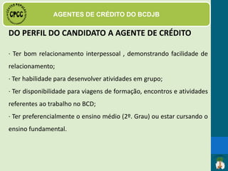 DAS FUNÇÕES E ATRIBUIÇÕES
· Recepção, informação e orientação dos critérios de
solicitação, avaliação, liberação e não aprovação de crédito;
 