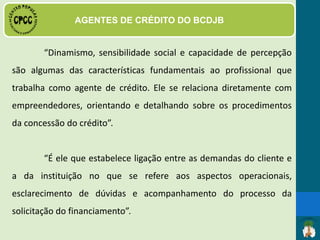 DAS FUNÇÕES E ATRIBUIÇÕES
· Visita Técnica para elaboração do levantamento de viabilidade
sócio econômico do cliente, parecer técnico e apresentação ao
Comitê de Avaliação do Crédito – CAC;
 