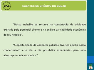DAS FUNÇÕES E ATRIBUIÇÕES
· Acompanhamento dos
empreendimentos produtivos
beneficiados com o microcrédito
solidário;
· Visita, cadastro e
acompanhamento dos comerciantes
que aderiram ao sistema de moeda
social;
· Visita à residência ou estabelecimento comercial do usuário, como
forma de facilitar a análise do crédito, estabelecer relações de
proximidade e manter o controle da inadimplência;
 