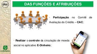 DAS FUNÇÕES E ATRIBUIÇÕES
· Participação no Comitê de
Avaliação do Crédito – CAC;
· Realizar o controle da circulação de moeda
social no aplicativo E-Dinheiro;
 
