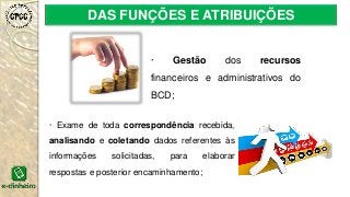 DAS FUNÇÕES E ATRIBUIÇÕES
· Gestão dos recursos
financeiros e administrativos do
BCD;
· Exame de toda correspondência recebida,
analisando e coletando dados referentes às
informações solicitadas, para elaborar
respostas e posterior encaminhamento;
 