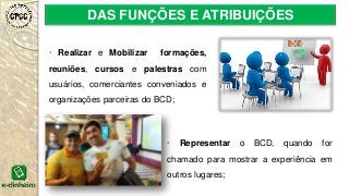 DAS FUNÇÕES E ATRIBUIÇÕES
· Realizar e Mobilizar formações,
reuniões, cursos e palestras com
usuários, comerciantes conveniados e
organizações parceiras do BCD;
· Representar o BCD, quando for
chamado para mostrar a experiência em
outros lugares;
 