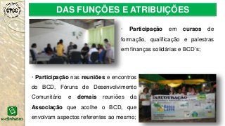 DAS FUNÇÕES E ATRIBUIÇÕES
· Participação nas reuniões e encontros
do BCD, Fóruns de Desenvolvimento
Comunitário e demais reuniões da
Associação que acolhe o BCD, que
envolvam aspectos referentes ao mesmo;
· Participação em cursos de
formação, qualificação e palestras
em finanças solidárias e BCD’s;
 