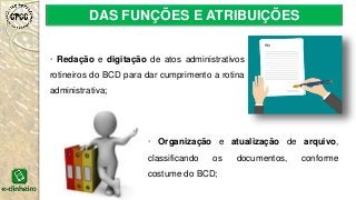 DAS FUNÇÕES E ATRIBUIÇÕES
· Redação e digitação de atos administrativos
rotineiros do BCD para dar cumprimento a rotina
administrativa;
· Organização e atualização de arquivo,
classificando os documentos, conforme
costume do BCD;
 