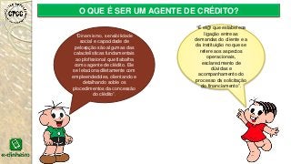 O QUE É SER UM AGENTE DE CRÉDITO?
“Dinamismo, sensibilidade
social e capacidade de
pelcepção são algumas das
calactelísticas fundamentais
ao plofissional que tlabalha
como agente de clédito. Ele
se lelaciona diletamente com
empleendedoles, olientando e
detalhando soble os
plocedimentos da concessão
do clédito”.
“É el@ que estabelece
ligação entre as
demandas do cliente e a
da instituição no que se
refere aos aspectos
operacionais,
esclarecimento de
dúvidas e
acompanhamento do
processo da solicitação
do financiamento”.
 