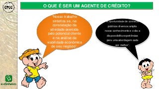O QUE É SER UM AGENTE DE CRÉDITO?
“Nosso trabalho
sintetiza se, na
constatação da
atividade exercida
pelo potencial cliente
e na análise da
viabilidade econômica
de seu negócio”.
“A oportunidade de conhecer
públicos diversos amplia
nosso conhecimento e o dia a
dia possibilita experiências
para uma abordagem cada
vez melhor”.
 