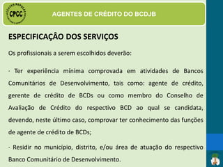 PERFIL DO AGENTE DE CRÉDITO
O candidato selecionado deverá atender,
preferencialmente, ao seguinte perfil:
· Demonstrar conhecimento técnico sobre as funções
administrativas, financeiras e institucionais relativas ao
funcionamento do BCD;
· Ser reconhecido, no âmbito de atuação do BCD ao qual se
candidata, como pessoa idônea, respeitosa e engajada nas
 
