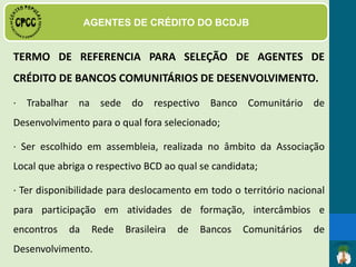 · Ter bom relacionamento interpessoal, demonstrando
facilidade de relacionamento;
· Ter habilidade para desenvolver atividades em grupo;
· Ter disponibilidade para viagens de formação, encontros e
atividades referentes ao trabalho no BCD;
· Ter preferencialmente o ensino médio (2º. Grau) ou estar
cursando o ensino fundamental;
PERFIL DO AGENTE DE CRÉDITO
 