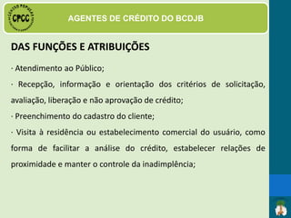• Ter experiência mínima comprovada em atividades de
Bancos Comunitários de Desenvolvimento, tais como:
agente de crédito, gerente de crédito de BCDs ou como
membro do Conselho de Avaliação de Crédito do
respectivo BCD ao qual se candidata, devendo, neste
último caso, comprovar ter conhecimento das funções
de agente de crédito de BCDs;
PERFIL DO AGENTE DE CRÉDITO
 