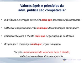 Valores ágeis e princípios da
adm. pública são compatíveis?
• Indivíduos e interação entre eles mais que processos e ferramentas
• Software em funcionamento mais que documentação abrangente
• Colaboração com o cliente mais que negociação de contratos
• Responder a mudanças mais que seguir um plano
Ou seja, mesmo havendo valor nos itens à direita,
valorizamos mais os itens à esquerda.
 