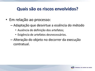 Quais são os riscos envolvidos?
• Em relação ao processo:
– Adaptação que desvirtue a essência do método
• Ausência de definição dos artefatos;
• Exigência de artefatos desnecessários.
– Alteração do objeto no decorrer da execução
contratual.
 