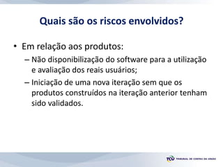 Quais são os riscos envolvidos?
• Em relação aos produtos:
– Não disponibilização do software para a utilização
e avaliação dos reais usuários;
– Iniciação de uma nova iteração sem que os
produtos construídos na iteração anterior tenham
sido validados.
 