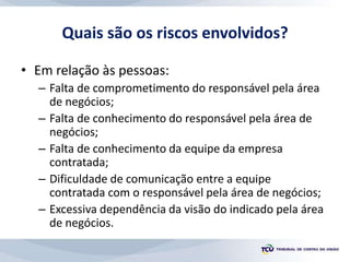 Quais são os riscos envolvidos?
• Em relação às pessoas:
– Falta de comprometimento do responsável pela área
de negócios;
– Falta de conhecimento do responsável pela área de
negócios;
– Falta de conhecimento da equipe da empresa
contratada;
– Dificuldade de comunicação entre a equipe
contratada com o responsável pela área de negócios;
– Excessiva dependência da visão do indicado pela área
de negócios.
 