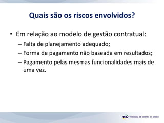 Quais são os riscos envolvidos?
• Em relação ao modelo de gestão contratual:
– Falta de planejamento adequado;
– Forma de pagamento não baseada em resultados;
– Pagamento pelas mesmas funcionalidades mais de
uma vez.
 