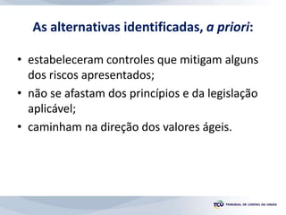 As alternativas identificadas, a priori:
• estabeleceram controles que mitigam alguns
dos riscos apresentados;
• não se afastam dos princípios e da legislação
aplicável;
• caminham na direção dos valores ágeis.
 