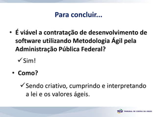 Para concluir...
• É viável a contratação de desenvolvimento de
software utilizando Metodologia Ágil pela
Administração Pública Federal?
Sim!
• Como?
Sendo criativo, cumprindo e interpretando
a lei e os valores ágeis.
 
