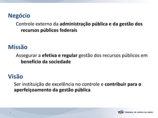 Negócio
Controle externo da administração pública e da gestão dos
recursos públicos federais
Missão
Assegurar a efetiva e regular gestão dos recursos públicos em
benefício da sociedade
Visão
Ser instituição de excelência no controle e contribuir para o
aperfeiçoamento da gestão pública
3
 