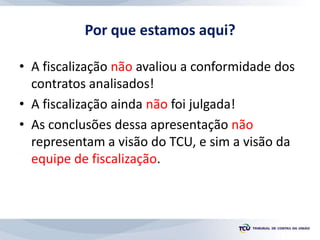 Por que estamos aqui?
• A fiscalização não avaliou a conformidade dos
contratos analisados!
• A fiscalização ainda não foi julgada!
• As conclusões dessa apresentação não
representam a visão do TCU, e sim a visão da
equipe de fiscalização.
 