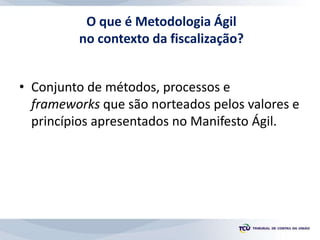 O que é Metodologia Ágil
no contexto da fiscalização?
• Conjunto de métodos, processos e
frameworks que são norteados pelos valores e
princípios apresentados no Manifesto Ágil.
 